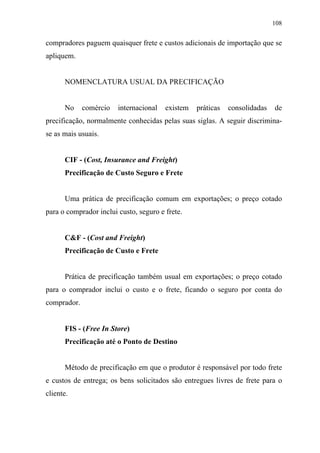 108
compradores paguem quaisquer frete e custos adicionais de importação que se
apliquem.
NOMENCLATURA USUAL DA PRECIFICAÇÃO
No comércio internacional existem práticas consolidadas de
precificação, normalmente conhecidas pelas suas siglas. A seguir discrimina-
se as mais usuais.
CIF - (Cost, Insurance and Freight)
Precificação de Custo Seguro e Frete
Uma prática de precificação comum em exportações; o preço cotado
para o comprador inclui custo, seguro e frete.
C&F - (Cost and Freight)
Precificação de Custo e Frete
Prática de precificação também usual em exportações; o preço cotado
para o comprador inclui o custo e o frete, ficando o seguro por conta do
comprador.
FIS - (Free In Store)
Precificação até o Ponto de Destino
Método de precificação em que o produtor é responsável por todo frete
e custos de entrega; os bens solicitados são entregues livres de frete para o
cliente.
 