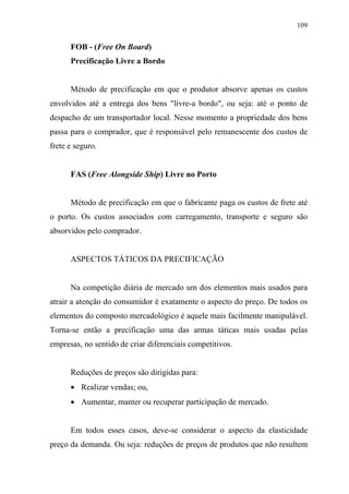 109
FOB - (Free On Board)
Precificação Livre a Bordo
Método de precificação em que o produtor absorve apenas os custos
envolvidos até a entrega dos bens "livre-a bordo", ou seja: até o ponto de
despacho de um transportador local. Nesse momento a propriedade dos bens
passa para o comprador, que é responsável pelo remanescente dos custos de
frete e seguro.
FAS (Free Alongside Ship) Livre no Porto
Método de precificação em que o fabricante paga os custos de frete até
o porto. Os custos associados com carregamento, transporte e seguro são
absorvidos pelo comprador.
ASPECTOS TÁTICOS DA PRECIFICAÇÃO
Na competição diária de mercado um dos elementos mais usados para
atrair a atenção do consumidor é exatamente o aspecto do preço. De todos os
elementos do composto mercadológico é aquele mais facilmente manipulável.
Torna-se então a precificação uma das armas táticas mais usadas pelas
empresas, no sentido de criar diferenciais competitivos.
Reduções de preços são dirigidas para:
• Realizar vendas; ou,
• Aumentar, manter ou recuperar participação de mercado.
Em todos esses casos, deve-se considerar o aspecto da elasticidade
preço da demanda. Ou seja: reduções de preços de produtos que não resultem
 