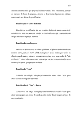 110
em um aumento mais que proporcional nas vendas, irão, certamente, corroer
as margens de lucro da empresa. Abaixo se discrimina algumas das práticas
mais usuais nas táticas de precificação.
Precificação de Líder de Perda
Consiste na precificação de um produto abaixo do custo, para atrair
compradores para um ponto de varejo, na expectativa de que eles comprarão
artigos adicionais a preços normais.
Precificação com Ímpares
Método de precificação de forma que todos os preços terminem em um
número ímpar, como: $19.99, $9.95. Tem grande efeito psicológico sobre os
clientes, desde que os números ímpares se associam com uma noção de "não
totalidade", parecendo assim mais baixos que os preços determinados com
terminações pares, que parecem maiores.
Precificação "Isca"
Anunciar um artigo a um preço irrealmente baixo como "isca" para
atrair clientes a um ponto de venda.
Precificação de "Isca" e Troca
Anúncio de um artigo a um preço irrealmente baixo como "isca" para
atrair clientes para um ponto de venda e então tentar dirigí-los para artigos de
preço mais alto.
 