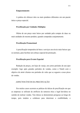 111
Empacotamento
A prática de oferecer dois ou mais produtos diferentes em um pacote
único a preço especial.
Precificação por Unidades Múltiplas
Oferta de um preço mais baixo por unidade pela compra de duas ou
mais unidades do mesmo produto, quando compradas conjuntamente.
Precificação Promocional
A precificação temporária de bens e serviços em níveis mais baixos que
os normais, para facilitar um esforço especial de promoção.
Precificação para Evento Especial
Redução de preços, em lojas de varejo, em certos períodos do ano (por
exemplo: logo após grandes períodos de vendas, como o Natal) com o
objetivo de atrair clientes nos períodos de vales que se seguem a esses picos
de vendas.
ASPECTOS ÉTICOS DA PRECIFICAÇÃO
Em muitos casos ocorrem as práticas de táticas de precificação em que
as empresas se utilizam de artifícios de natureza ética e legal duvidosa no
sentido de realizar vendas. Tais táticas se demonstram perigosas ao longo do
tempo, pois tendem a colaborar para deteriorar a credibilidade, e
 