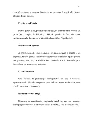 112
conseqüentemente, a imagem da empresa no mercado. A seguir são listadas
algumas dessas práticas.
Precificação Fictícia
Prática pouco ética, possivelmente ilegal, de anunciar uma redução de
preço (por exemplo: de $99,99 por $49,99) quando, de fato, não houve
nenhuma redução do mesmo. Muito utilizada em falsas "liquidações".
Precificação Enganosa
A precificação de bens e serviços de modo a levar o cliente a ser
enganado. Ocorre quando a quantidade de produtos anunciados àquele preço é
tão pequena, que leva a maioria dos consumidores à frustração pela
inexistência em estoque, por exemplo.
Preço Maquiado
Uma técnica de precificação monopolística em que o vendedor
aproveita-se da falta de competição para colocar preços muito altos com
relação aos custos dos produtos.
Discriminação de Preço
Estratégia de precificação, geralmente ilegal, em que um vendedor
cobra preços diferentes, a intermediários de marketing, pelo mesmo produto.
 