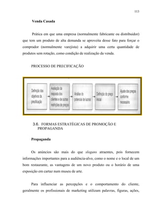 113
Venda Casada
Prática em que uma empresa (normalmente fabricante ou distribuidor)
que tem um produto de alta demanda se aproveita desse fato para forçar o
comprador (normalmente varejista) a adquirir uma certa quantidade de
produtos sem rotação, como condição de realização da venda.
PROCESSO DE PRECIFICAÇÃO
3.6. FORMAS ESTRATÉGICAS DE PROMOÇÃO E
PROPAGANDA
Propaganda
Os anúncios são mais do que slogans atraentes, pois fornecem
informações importantes para a audiência-alvo, como o nome e o local de um
bom restaurante, as vantagens de um novo produto ou o horário de uma
exposição em cartaz num museu de arte.
Para influenciar as percepções e o comportamento do cliente,
geralmente os profissionais de marketing utilizam palavras, figuras, ações,
 