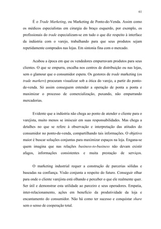 61
É o Trade Marketing, ou Marketing de Ponto-de-Venda. Assim como
os médicos especialistas em cirurgia do braço esquerdo, por exemplo, os
profissionais do trade especializam-se em tudo o que diz respeito à interface
da indústria com o varejo, trabalhando para que seus produtos sejam
repetidamente comprados nas lojas. Em sintonia fina com o mercado.
Acabou a época em que os vendedores empurravam produtos para seus
clientes. O que se empurra, encalha nos centros de distribuição ou nas lojas,
sem o glamour que o consumidor espera. Os gestores de trade marketing (os
trade markers) procuram visualizar sob a ótica do varejo, a partir do ponto-
de-venda. Só assim conseguem entender a operação de ponta a ponta e
maximizar o processo de comercialização, puxando, não empurrando
mercadorias.
Evidente que a indústria não chega ao ponto de atender o cliente para o
varejista, muito menos se imiscuir em suas responsabilidades. Mas chega a
detalhes no que se refere à observação e interpretação das atitudes do
consumidor no ponto-de-venda, compartilhando tais informações. O objetivo
maior é buscar soluções conjuntas para maximizar espaços na loja. Engana-se
quem imagina que nas relações business-to-business não devam existir
afagos, informações consistentes e muita prestação de serviços.
O marketing industrial requer a construção de parcerias sólidas e
baseadas na confiança. Visão conjunta a respeito do futuro. Conseguir olhar
para onde o cliente varejista está olhando e perceber o que ele realmente quer.
Ser útil e demonstrar esta utilidade ao parceiro e seus operadores. Empatia,
inter-relacionamento, ações em benefício da produtividade da loja e
encantamento do consumidor. Não há como ter sucesso e conquistar share
sem o senso de cooperação total.
 