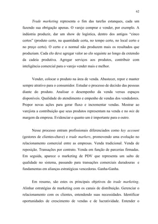62
Trade marketing representa o fim das tarefas estanques, cada um
fazendo sua obrigação apenas. O varejo comprar e vender, por exemplo. A
indústria produzir, dar um show de logística, dentro dos antigos “cinco
certos” (produto certo, na quantidade certa, no tempo certo, no local certo e
no preço certo). O certo e o normal não produzem mais os resultados que
produziam. Cada elo deve agregar valor ao elo seguinte ao longo da extensão
da cadeia produtiva. Agregar serviços aos produtos, contribuir com
inteligência comercial para o varejo vender mais e melhor.
Vender, colocar o produto na área de venda. Abastecer, repor e manter
sempre atrativo para o consumidor. Estudar o processo de decisão das pessoas
diante do produto. Analisar o desempenho da venda versus espaços
disponíveis. Qualidade do atendimento e empenho de vendas dos vendedores.
Propor novas ações para gerar fluxo e incrementar vendas. Mostrar ao
varejista a contribuição que seus produtos representam na venda e no mix de
margem da empresa. Evidenciar o quanto um é importante para o outro.
Nesse processo entram profissionais diferenciados como key account
(gestores de clientes-chave) e trade markers, promovendo uma evolução no
relacionamento comercial entre as empresas. Venda tradicional. Venda de
reposição. Transações por contrato. Venda em função de parcerias firmadas.
Em seguida, aparece o marketing de PDV que representa um salto de
qualidade no sistema, passando para transações comerciais duradouras e
fundamentas em alianças estratégicas vencedoras. Ganha-Ganha.
Em resumo, são estes os principais objetivos do trade marketing.
Alinhar estratégias de marketing com os canais de distribuição. Gerenciar o
relacionamento com os clientes, entendendo suas necessidades. Identificar
oportunidades de crescimento de vendas e de lucratividade. Entender o
 