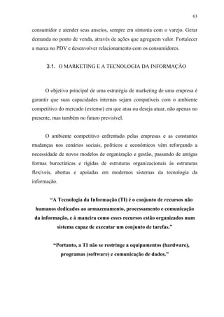 63
consumidor e atender seus anseios, sempre em sintonia com o varejo. Gerar
demanda no ponto de venda, através de ações que agreguem valor. Fortalecer
a marca no PDV e desenvolver relacionamento com os consumidores.
3.1. O MARKETING E A TECNOLOGIA DA INFORMAÇÃO
O objetivo principal de uma estratégia de marketing de uma empresa é
garantir que suas capacidades internas sejam compatíveis com o ambiente
competitivo do mercado (externo) em que atua ou deseja atuar, não apenas no
presente, mas também no futuro previsível.
O ambiente competitivo enfrentado pelas empresas e as constantes
mudanças nos cenários sociais, políticos e econômicos vêm reforçando a
necessidade de novos modelos de organização e gestão, passando de antigas
formas burocráticas e rígidas de estruturas organizacionais às estruturas
flexíveis, abertas e apoiadas em modernos sistemas da tecnologia da
informação.
“A Tecnologia da Informação (TI) é o conjunto de recursos não
humanos dedicados ao armazenamento, processamento e comunicação
da informação, e à maneira como esses recursos estão organizados num
sistema capaz de executar um conjunto de tarefas.”
“Portanto, a TI não se restringe a equipamentos (hardware),
programas (software) e comunicação de dados.”
 