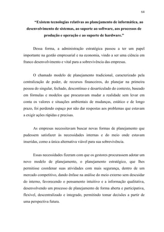 64
“Existem tecnologias relativas ao planejamento de informática, ao
desenvolvimento de sistemas, ao suporte ao software, aos processos de
produção e operação e ao suporte de hardware.”
Dessa forma, a administração estratégica passou a ter um papel
importante na gestão empresarial e na economia, vindo a ser uma ciência em
franco desenvolvimento e vital para a sobrevivência das empresas.
O chamado modelo de planejamento tradicional, caracterizado pela
centralização de poder, de recursos financeiros, do planejar na primeira
pessoa do singular, fechado, descontínuo e desarticulado do contexto, baseado
em fórmulas e modelos que procuravam mudar a realidade sem levar em
conta os valores e situações ambientais de mudanças, estático e de longo
prazo, foi perdendo espaço por não dar respostas aos problemas que estavam
a exigir ações rápidas e precisas.
As empresas necessitavam buscar novas formas de planejamento que
pudessem satisfazer às necessidades internas e do meio onde estavam
inseridas, como a única alternativa viável para sua sobrevivência.
Essas necessidades fizeram com que os gestores procurassem adotar um
novo modelo de planejamento, o planejamento estratégico, que lhes
permitisse coordenar suas atividades com mais segurança, dentro de um
mercado competitivo, dando ênfase na análise do meio externo sem descuidar
do interno, favorecendo o pensamento intuitivo e a informação qualitativa,
desenvolvendo um processo de planejamento de forma aberta e participativa,
flexível, descentralizado e integrado, permitindo tomar decisões a partir de
uma perspectiva futura.
 
