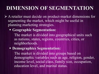 DIMENSION OF SEGMENTATION
 A retailer must decide on product-market dimensions for
segmenting the market, which might be useful in
planning marketing strategies.
 Geographic Segmentation:
The market is divided into geographical units such
as nations, states, regions, countries, cities, or
neighborhoods.
 Demographics Segmentation:
The market is divided into groups based on
demographic variables such as age, religion, gender,
income level, social class, family size, occupation,
education level, and marital status.
 