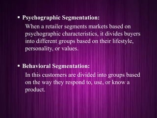  Psychographic Segmentation:
When a retailer segments markets based on
psychographic characteristics, it divides buyers
into different groups based on their lifestyle,
personality, or values.
 Behavioral Segmentation:
In this customers are divided into groups based
on the way they respond to, use, or know a
product.
 