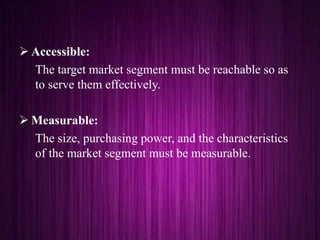  Accessible:
The target market segment must be reachable so as
to serve them effectively.
 Measurable:
The size, purchasing power, and the characteristics
of the market segment must be measurable.
 