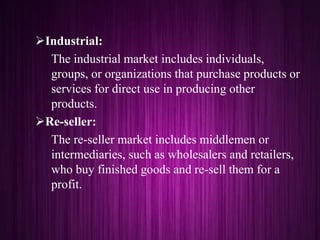 Industrial:
The industrial market includes individuals,
groups, or organizations that purchase products or
services for direct use in producing other
products.
Re-seller:
The re-seller market includes middlemen or
intermediaries, such as wholesalers and retailers,
who buy finished goods and re-sell them for a
profit.
 