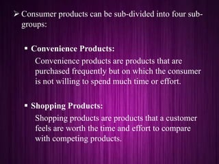  Consumer products can be sub-divided into four sub-
groups:
 Convenience Products:
Convenience products are products that are
purchased frequently but on which the consumer
is not willing to spend much time or effort.
 Shopping Products:
Shopping products are products that a customer
feels are worth the time and effort to compare
with competing products.
 