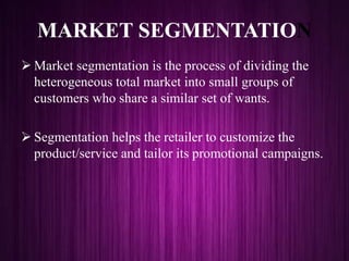 MARKET SEGMENTATION
 Market segmentation is the process of dividing the
heterogeneous total market into small groups of
customers who share a similar set of wants.
 Segmentation helps the retailer to customize the
product/service and tailor its promotional campaigns.
 