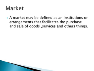  A market may be defined as an institutions or
arrangements that facilitates the purchase
and sale of goods ,services and others things.
 