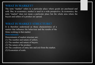 WHAT IS MARKET?
The term “market” refers to a particular place where goods are purchased and
sold. But, in economics, market is used in a wide perspective. In economics, the
term “market” does not mean a particular place but the whole area where the
buyers and sellers of a product are spread.
WHAT IS MARKET STRUCTURE?
It is therefore understood as those characteristics of a
market that influence the behaviour and the results of the
firms working in that market
Determinants:
Determinants of market structure are:
(1) The number and nature of sellers.
(2) The number and nature of buyers.
(3) The nature of the product.
(4) The conditions of entry into and exit from the market.
(5) Economies of scale.
 