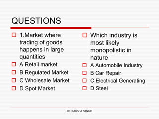 QUESTIONS
 1.Market where
trading of goods
happens in large
quantities
 A Retail market
 B Regulated Market
 C Wholesale Market
 D Spot Market
 Which industry is
most likely
monopolistic in
nature
 A Automobile Industry
 B Car Repair
 C Electrical Generating
 D Steel
Dr. RAKSHA SINGH
 