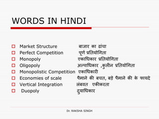 WORDS IN HINDI
 Market Structure बाजार का ढाांचा
 Perfect Competition पूर्ण प्रतियोगििा
 Monopoly एकागिकार प्रतियोगििा
 Oligopoly अल्पागिकार ,कु लीन प्रतियोगििा
 Monopolistic Competition एकागिकारी
 Economies of scale पैमाने की बचि, बडे पैमाने की के फायदे
 Vertical Integration लांबवि एकीकरिा
 Duopoly दुयागिकार
Dr. RAKSHA SINGH
 