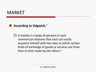 MARKET
 According to Sidgwick,”
 A market is a body of persons in such
commercial relations that each can easily
acquaint himself with the rates at which certain
kinds of exchange of goods or services are from
time to time made by the others.”
Dr. RAKSHA SINGH
 