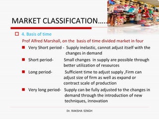 MARKET CLASSIFICATION…..
 4. Basis of time
Prof Alfred Marshall, on the basis of time divided market in four
 Very Short period - Supply inelastic, cannot adjust itself with the
changes in demand
 Short period- Small changes in supply are possible through
better utilization of resources
 Long period- Sufficient time to adjust supply ,Firm can
adjust size of firm as well as expand or
contract scale of production
 Very long period- Supply can be fully adjusted to the changes in
demand through the introduction of new
techniques, innovation
Dr. RAKSHA SINGH
 