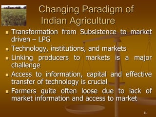 11
Changing Paradigm of
Indian Agriculture
 Transformation from Subsistence to market
driven – LPG
 Technology, institutions, and markets
 Linking producers to markets is a major
challenge
 Access to information, capital and effective
transfer of technology is crucial
 Farmers quite often loose due to lack of
market information and access to market
 