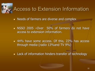 12
Access to Extension Information
 Needs of farmers are diverse and complex
 NSSO 2005 –Over 50% of farmers do not have
access to extension information.
 44% have some access. Of this, 22% has access
through media (radio 13%and TV 9%)
 Lack of information hinders transfer of technology
 