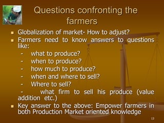 13
Questions confronting the
farmers
 Globalization of market- How to adjust?
 Farmers need to know answers to questions
like:
- what to produce?
- when to produce?
- how much to produce?
- when and where to sell?
- Where to sell?
- what firm to sell his produce (value
addition etc.)
 Key answer to the above: Empower farmers in
both Production Market oriented knowledge
 