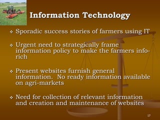 17
Information Technology
 Sporadic success stories of farmers using IT
 Urgent need to strategically frame
information policy to make the farmers info-
rich
 Present websites furnish general
information. No ready information available
on agri-markets
 Need for collection of relevant information
and creation and maintenance of websites
 