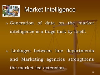 18
Market Intelligence
 Generation of data on the market
intelligence is a huge task by itself.
 Linkages between line departments
and Marketing agencies strengthens
the market-led extension.
 