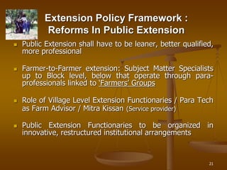 21
Extension Policy Framework :
Reforms In Public Extension
 Public Extension shall have to be leaner, better qualified,
more professional
 Farmer-to-Farmer extension: Subject Matter Specialists
up to Block level, below that operate through para-
professionals linked to ‘Farmers’ Groups
 Role of Village Level Extension Functionaries / Para Tech
as Farm Advisor / Mitra Kissan (Service provider)
 Public Extension Functionaries to be organized in
innovative, restructured institutional arrangements
 