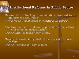 22
Institutional Reforms in Public Sector
Making the technology dissemination farmer-driven
and farmer-accountable
(ATMA model – pilot tested in 7 states & 28 districts)
Adopting bottom-up planning procedures for setting
the research-extension agenda
(District SREP & Block Action Plans)
Moving towards integrated, broad-based extension
delivery
(District Technology Team & BTT)
 