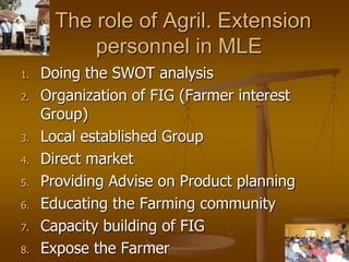 25
The role of Agril. Extension
personnel in MLE
1. Doing the SWOT analysis
2. Organization of FIG (Farmer interest
Group)
3. Local established Group
4. Direct market
5. Providing Advise on Product planning
6. Educating the Farming community
7. Capacity building of FIG
8. Expose the Farmer
 