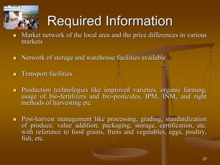 27
Required Information
 Market network of the local area and the price differences in various
markets
 Network of storage and warehouse facilities available
 Transport facilities
 Production technologies like improved varieties, organic farming,
usage of bio-fertilizers and bio-pesticides, IPM, INM, and right
methods of harvesting etc.
 Post-harvest management like processing, grading, standardization
of produce, value addition, packaging, storage, certification, etc.
with reference to food grains, fruits and vegetables, eggs, poultry,
fish, etc.
 