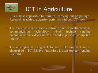 32
ICT in Agriculture
 It is almost impossible to think of carrying out proper agri.
Research, teaching, extension activities without ICT tools
 The recent advance in field electronic have revolutionized the
communication technology which include satellite
communication, video cassettes recorder, personal computer,
internet
 The other project using ICT for agril. Development are e-
choupal of ITC (Madya Pradesh) , Kissan project (Andhra
Pradesh)
 