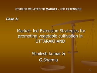 33
STUDIES RELATED TO MARKET - LED EXTENSION
Case 1:
Market- led Extension Strategies for
promoting vegetable cultivation in
UTTARAKHAND
Shailesh kumar &
G.Sharma
 