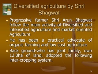 36
Diversified agriculture by Shri
Bhagwat
 Progressive farmer Shri Arun Bhagwat
follow the main activity of Diversified and
intensified agriculture and market oriented
Agriculture
 He has been a practical advocate of
organic farming and low cost agriculture
 Back ground-who has joint family, own
12.0ha of land, adopted the following
inter-cropping system.
 