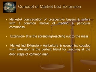 4
Concept of Market Led Extension
 Market-A congregation of prospective buyers & sellers
with a common motive of trading a particular
commodity.
 Extension- It is the spreading/reaching out to the mass
 Market led Extension- Agriculture & economics coupled
with extension is the perfect blend for reaching at the
door steps of common man
 