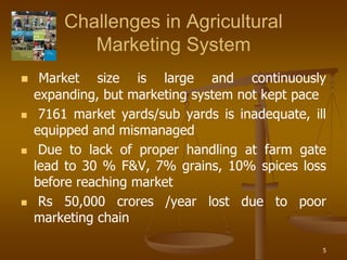 5
Challenges in Agricultural
Marketing System
 Market size is large and continuously
expanding, but marketing system not kept pace
 7161 market yards/sub yards is inadequate, ill
equipped and mismanaged
 Due to lack of proper handling at farm gate
lead to 30 % F&V, 7% grains, 10% spices loss
before reaching market
 Rs 50,000 crores /year lost due to poor
marketing chain
 