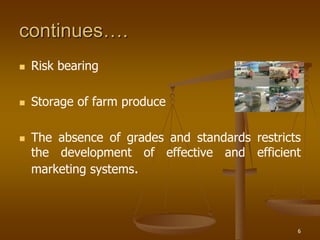 6
continues….
 Risk bearing
 Storage of farm produce
 The absence of grades and standards restricts
the development of effective and efficient
marketing systems.
 