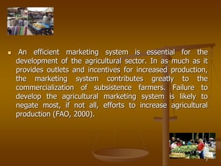7
 An efficient marketing system is essential for the
development of the agricultural sector. In as much as it
provides outlets and incentives for increased production,
the marketing system contributes greatly to the
commercialization of subsistence farmers. Failure to
develop the agricultural marketing system is likely to
negate most, if not all, efforts to increase agricultural
production (FAO, 2000).
 