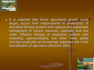 8
 It is expected that future agricultural growth would
largely accrue from improvements in productivity of
diversified farming systems with regional and sustainable
management of natural resources, especially land and
water. Effective linkages of production systems with
marketing, agro-processing and other Value added
activities would play an increasingly important role in the
diversification of agriculture (MoA,GoI 2001).
 