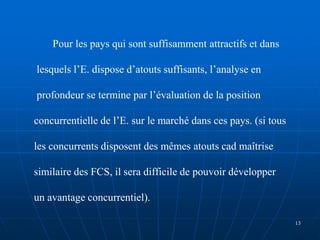 Pour les pays qui sont suffisamment attractifs et dans
lesquels l’E. dispose d’atouts suffisants, l’analyse en
profondeur se termine par l’évaluation de la position
concurrentielle de l’E. sur le marché dans ces pays. (si tous
les concurrents disposent des mêmes atouts cad maîtrise
similaire des FCS, il sera difficile de pouvoir développer
un avantage concurrentiel).
13
 