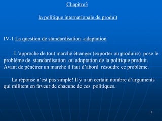 Chapitre3
la politique internationale de produit
IV-1 La question de standardisation -adaptation
L’approche de tout marché étranger (exporter ou produire) pose le
problème de standardisation ou adaptation de la politique produit.
Avant de pénétrer un marché il faut d’abord résoudre ce problème.
La réponse n’est pas simple! Il y a un certain nombre d’arguments
qui militent en faveur de chacune de ces politiques.
15
 