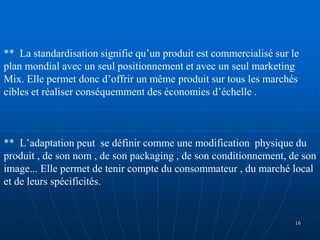 ** La standardisation signifie qu’un produit est commercialisé sur le
plan mondial avec un seul positionnement et avec un seul marketing
Mix. Elle permet donc d’offrir un même produit sur tous les marchés
cibles et réaliser conséquemment des économies d’échelle .
** L’adaptation peut se définir comme une modification physique du
produit , de son nom , de son packaging , de son conditionnement, de son
image... Elle permet de tenir compte du consommateur , du marché local
et de leurs spécificités.
16
 