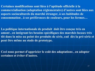 Certaines modifications sont liées à l’aptitude officielle à la
commercialisation (adaptation réglementaire) d’autres sont liées aux
aspects socioculturels du marché étranger, à ses habitudes de
consommation , à ses préférences de couleurs, pour les formes…
La politique internationale de produit doit être conçue très en
amont , en intégrant les besoins spécifiques des marchés locaux très
tôt dans la mise au point des produits de série, cad dès la pré-série et
peut être même au stade de prototype.
Ceci nous permet d’apprécier le coût des adaptations , en adopter
certaines et éviter d’autres.
17
 