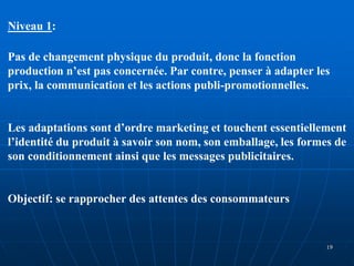 Niveau 1:
Pas de changement physique du produit, donc la fonction
production n’est pas concernée. Par contre, penser à adapter les
prix, la communication et les actions publi-promotionnelles.
Les adaptations sont d’ordre marketing et touchent essentiellement
l’identité du produit à savoir son nom, son emballage, les formes de
son conditionnement ainsi que les messages publicitaires.
Objectif: se rapprocher des attentes des consommateurs
19
 