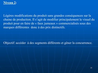 Niveau 2:
Légères modifications du produit sans grandes conséquences sur la
chaine de production. Il s’agit de modifier principalement le visuel du
produit pour en faire de « faux jumeaux » commercialisés sous des
marques différentes donc à des prix distinctifs.
Objectif: accéder à des segments différents et gêner la concurrence.
20
 