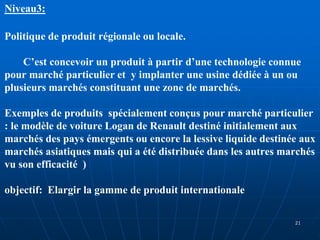 Niveau3:
Politique de produit régionale ou locale.
C’est concevoir un produit à partir d’une technologie connue
pour marché particulier et y implanter une usine dédiée à un ou
plusieurs marchés constituant une zone de marchés.
Exemples de produits spécialement conçus pour marché particulier
: le modèle de voiture Logan de Renault destiné initialement aux
marchés des pays émergents ou encore la lessive liquide destinée aux
marchés asiatiques mais qui a été distribuée dans les autres marchés
vu son efficacité )
objectif: Elargir la gamme de produit internationale
21
 