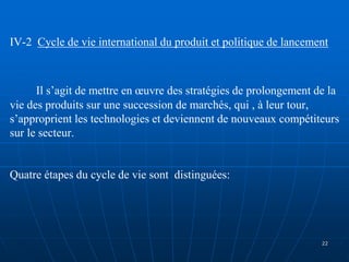 IV-2 Cycle de vie international du produit et politique de lancement
Il s’agit de mettre en œuvre des stratégies de prolongement de la
vie des produits sur une succession de marchés, qui , à leur tour,
s’approprient les technologies et deviennent de nouveaux compétiteurs
sur le secteur.
Quatre étapes du cycle de vie sont distinguées:
22
 