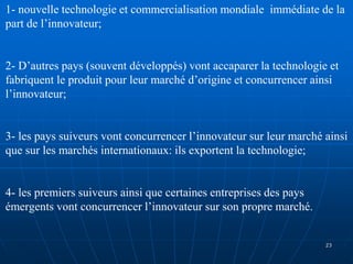 1- nouvelle technologie et commercialisation mondiale immédiate de la
part de l’innovateur;
2- D’autres pays (souvent développés) vont accaparer la technologie et
fabriquent le produit pour leur marché d’origine et concurrencer ainsi
l’innovateur;
3- les pays suiveurs vont concurrencer l’innovateur sur leur marché ainsi
que sur les marchés internationaux: ils exportent la technologie;
4- les premiers suiveurs ainsi que certaines entreprises des pays
émergents vont concurrencer l’innovateur sur son propre marché.
23
 