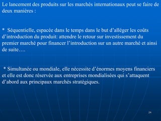 Le lancement des produits sur les marchés internationaux peut se faire de
deux manières :
* Séquentielle, espacée dans le temps dans le but d’alléger les coûts
d’introduction du produit: attendre le retour sur investissement du
premier marché pour financer l’introduction sur un autre marché et ainsi
de suite….
* Simultanée ou mondiale, elle nécessite d’énormes moyens financiers
et elle est donc réservée aux entreprises mondialisées qui s’attaquent
d’abord aux principaux marchés stratégiques.
24
 