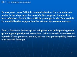 III-3 La stratégie de gamme
De nos jours , sous l’effet de la mondialisation il y a de moins en
moins de décalage entre les marchés développés et les marchés
intermédiaires. De fait, il est difficile prolonger la vie d’un produit .
La mondialisation rapprochent les attentes des consommateurs.
Pour y faire face, les entreprises adoptent une politique de gamme
qu’on appelle politique d’extraction ; celle –ci consiste à construire,
à partir d’une gamme existante(source) une gamme (cible) destinée
à un marché étranger.
25
 